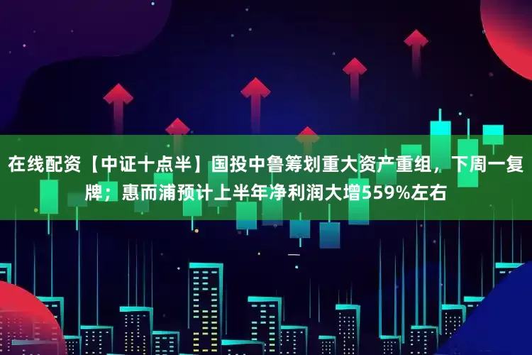 在线配资【中证十点半】国投中鲁筹划重大资产重组，下周一复牌；惠而浦预计上半年净利润大增559%左右