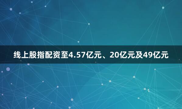 线上股指配资至4.57亿元、20亿元及49亿元