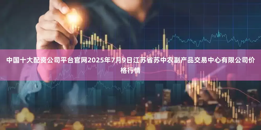 中国十大配资公司平台官网2025年7月9日江苏省苏中农副产品交易中心有限公司价格行情