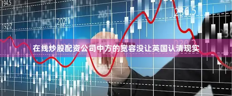 在线炒股配资公司中方的宽容没让英国认清现实