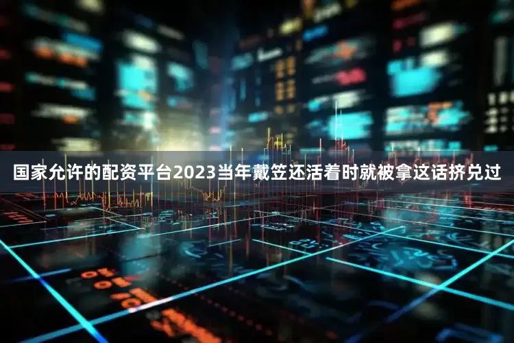 国家允许的配资平台2023当年戴笠还活着时就被拿这话挤兑过