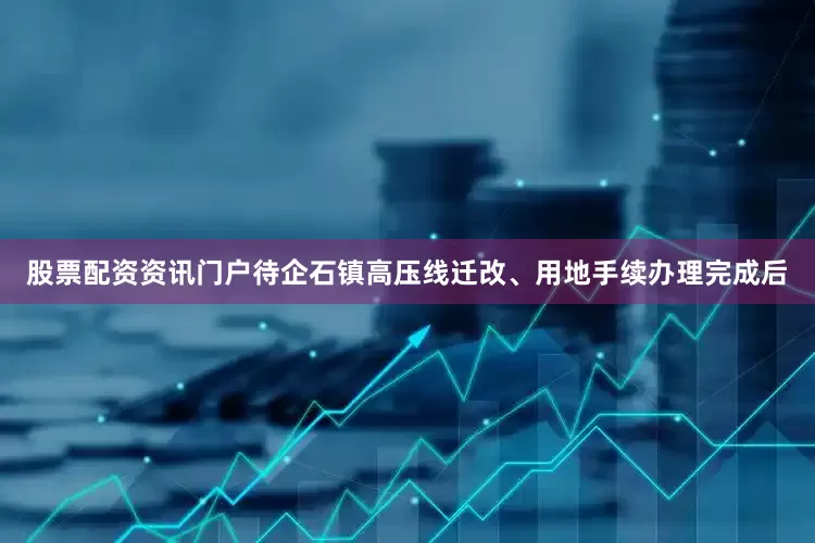 股票配资资讯门户待企石镇高压线迁改、用地手续办理完成后