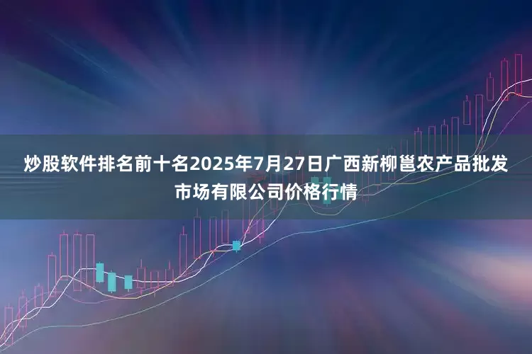 炒股软件排名前十名2025年7月27日广西新柳邕农产品批发市场有限公司价格行情