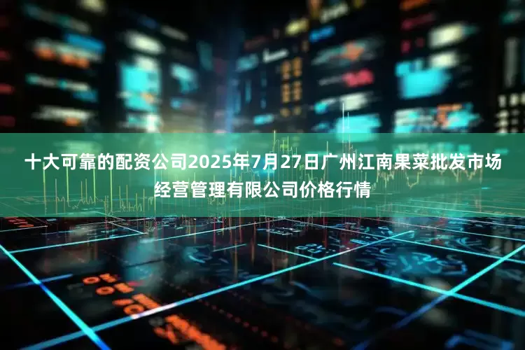 十大可靠的配资公司2025年7月27日广州江南果菜批发市场经营管理有限公司价格行情