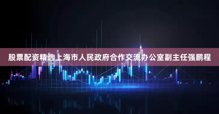 股票配资精选上海市人民政府合作交流办公室副主任强鹏程