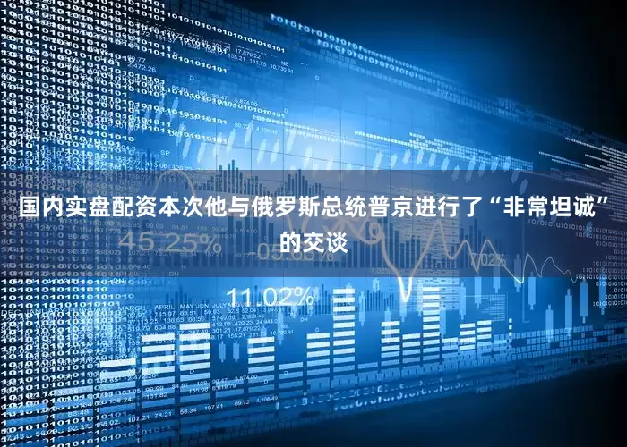 国内实盘配资本次他与俄罗斯总统普京进行了“非常坦诚”的交谈