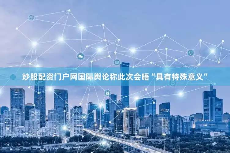炒股配资门户网国际舆论称此次会晤“具有特殊意义”